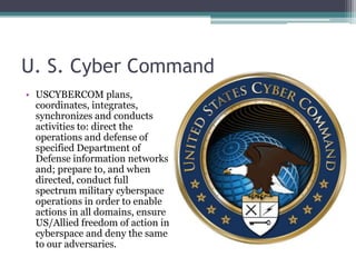 U. S. Cyber Command
• USCYBERCOM plans,
  coordinates, integrates,
  synchronizes and conducts
  activities to: direct the
  operations and defense of
  specified Department of
  Defense information networks
  and; prepare to, and when
  directed, conduct full
  spectrum military cyberspace
  operations in order to enable
  actions in all domains, ensure
  US/Allied freedom of action in
  cyberspace and deny the same
  to our adversaries.
 