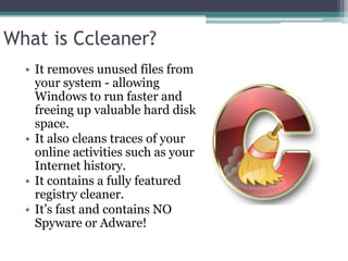 What is Ccleaner?
  • It removes unused files from
    your system - allowing
    Windows to run faster and
    freeing up valuable hard disk
    space.
  • It also cleans traces of your
    online activities such as your
    Internet history.
  • It contains a fully featured
    registry cleaner.
  • It’s fast and contains NO
    Spyware or Adware!
 