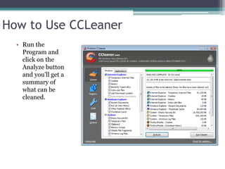 How to Use CCLeaner
  • Run the
    Program and
    click on the
    Analyze button
    and you'll get a
    summary of
    what can be
    cleaned.
 