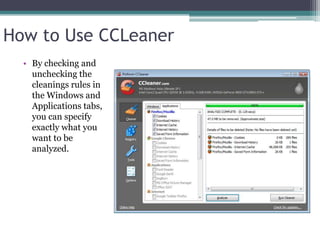 How to Use CCLeaner
  • By checking and
    unchecking the
    cleanings rules in
    the Windows and
    Applications tabs,
    you can specify
    exactly what you
    want to be
    analyzed.
 