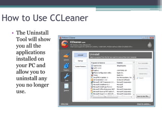 How to Use CCLeaner
  • The Uninstall
    Tool will show
    you all the
    applications
    installed on
    your PC and
    allow you to
    uninstall any
    you no longer
    use.
 