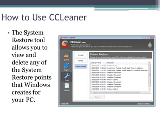 How to Use CCLeaner
 • The System
   Restore tool
   allows you to
   view and
   delete any of
   the System
   Restore points
   that Windows
   creates for
   your PC.
 