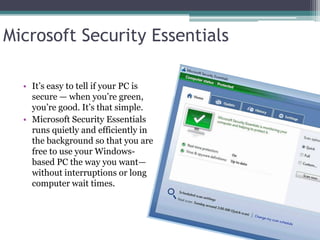 Microsoft Security Essentials

  • It’s easy to tell if your PC is
    secure — when you’re green,
    you’re good. It’s that simple.
  • Microsoft Security Essentials
    runs quietly and efficiently in
    the background so that you are
    free to use your Windows-
    based PC the way you want—
    without interruptions or long
    computer wait times.
 