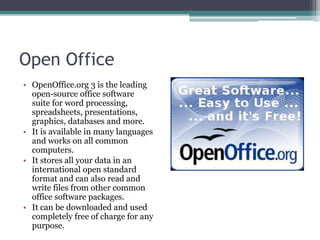 Open Office
• OpenOffice.org 3 is the leading
  open-source office software
  suite for word processing,
  spreadsheets, presentations,
  graphics, databases and more.
• It is available in many languages
  and works on all common
  computers.
• It stores all your data in an
  international open standard
  format and can also read and
  write files from other common
  office software packages.
• It can be downloaded and used
  completely free of charge for any
  purpose.
 