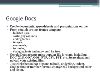 Google Docs
• Create documents, spreadsheets and presentations online
• From scratch or start from a template.
  ▫   bulleted lists,
  ▫   sorting by columns,
  ▫   adding tables,
  ▫   images,
  ▫   comments,
  ▫   formulas,
  ▫   changing fonts and more. And it's free.
• Google Docs accepts most popular file formats, including
  DOC, XLS, ODT, ODS, RTF, CSV, PPT, etc. So go ahead and
  upload your existing files.
• Just click the toolbar buttons to bold, underline, indent,
  change font or number format, change cell background color
  and so on.
 