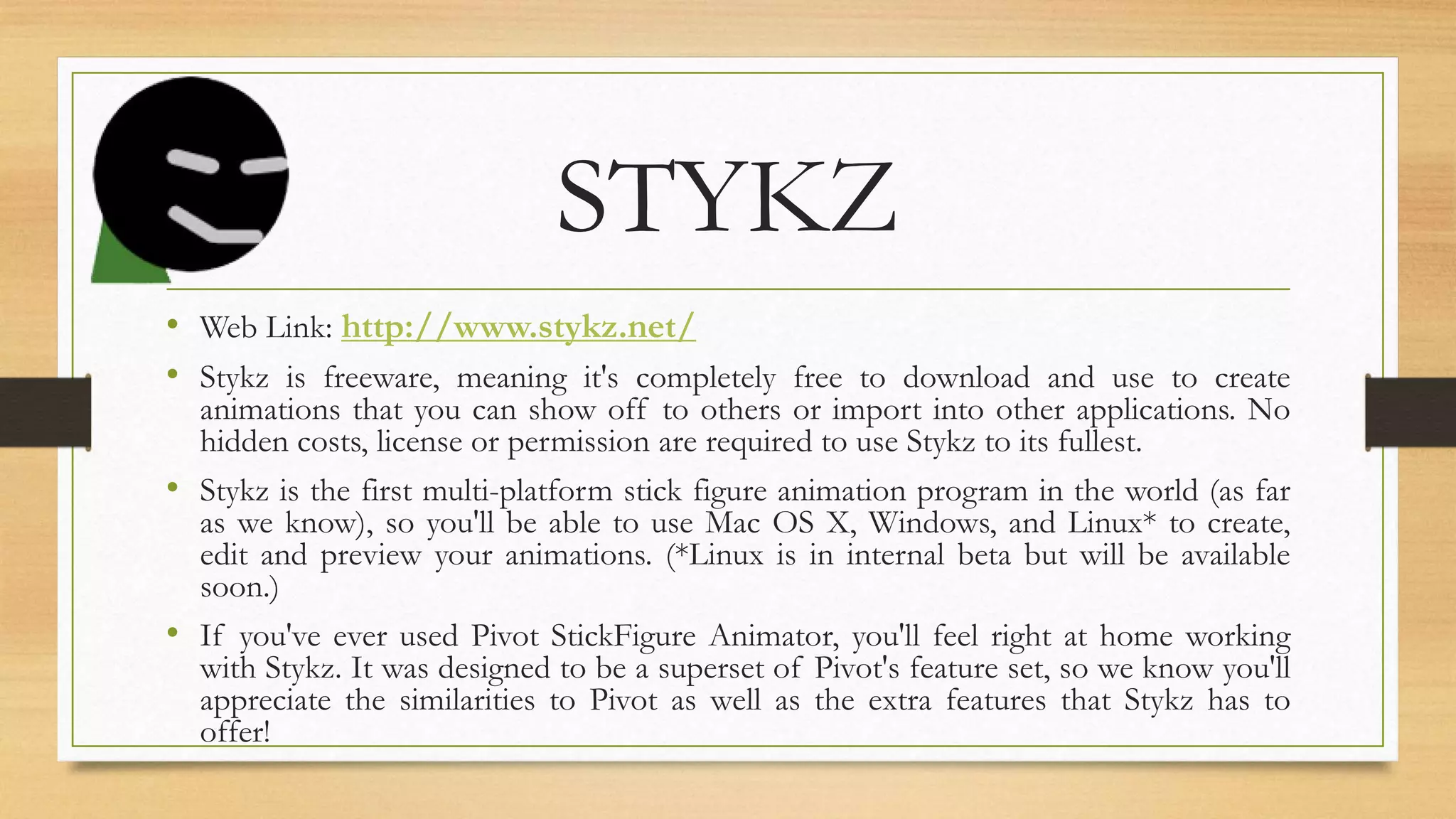 STYKZ
• Web Link: http://www.stykz.net/
• Stykz is freeware, meaning it's completely free to download and use to create
animations that you can show off to others or import into other applications. No
hidden costs, license or permission are required to use Stykz to its fullest.
• Stykz is the first multi-platform stick figure animation program in the world (as far
as we know), so you'll be able to use Mac OS X, Windows, and Linux* to create,
edit and preview your animations. (*Linux is in internal beta but will be available
soon.)
• If you've ever used Pivot StickFigure Animator, you'll feel right at home working
with Stykz. It was designed to be a superset of Pivot's feature set, so we know you'll
appreciate the similarities to Pivot as well as the extra features that Stykz has to
offer!
 