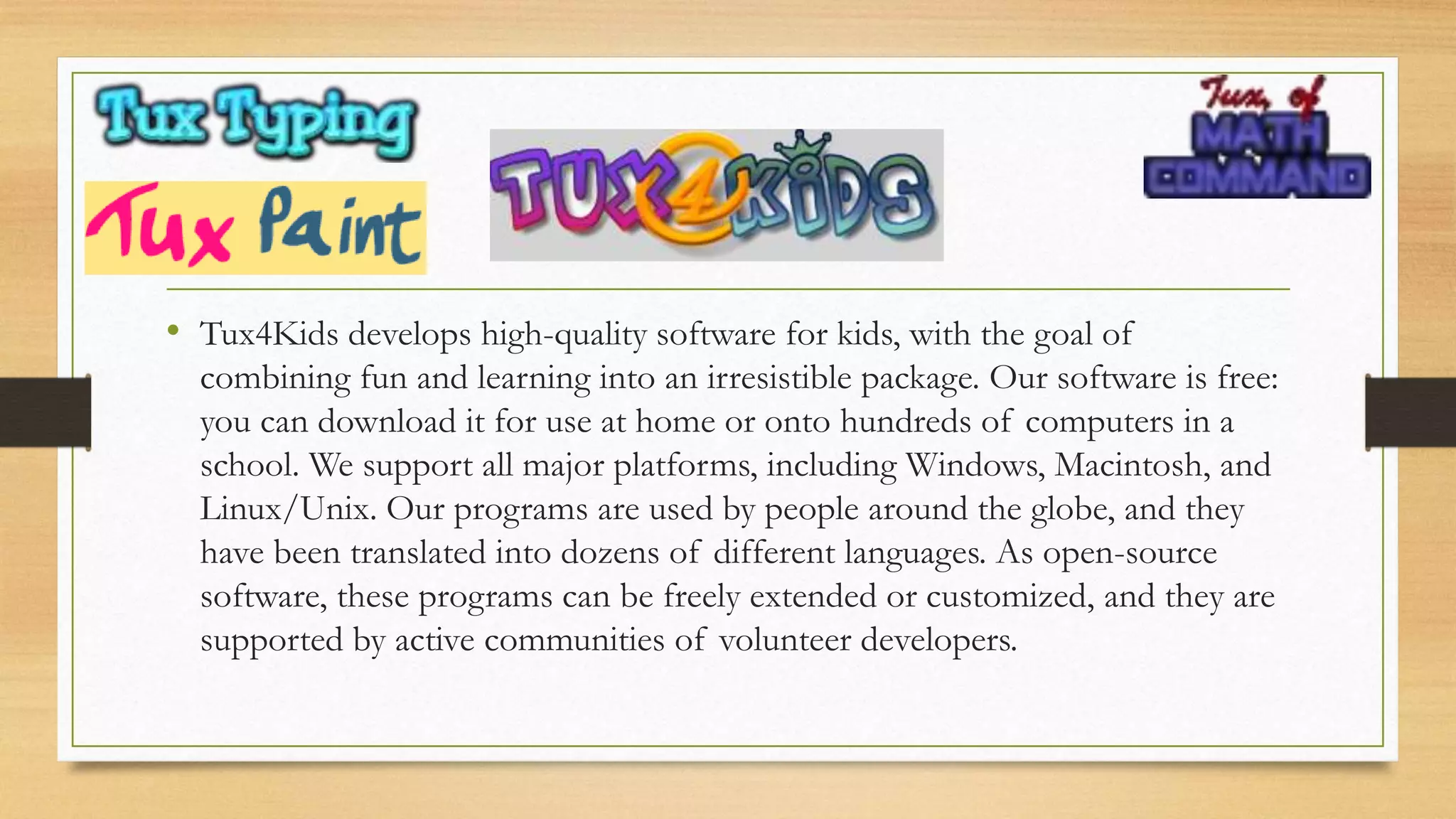 • Tux4Kids develops high-quality software for kids, with the goal of
combining fun and learning into an irresistible package. Our software is free:
you can download it for use at home or onto hundreds of computers in a
school. We support all major platforms, including Windows, Macintosh, and
Linux/Unix. Our programs are used by people around the globe, and they
have been translated into dozens of different languages. As open-source
software, these programs can be freely extended or customized, and they are
supported by active communities of volunteer developers.
 