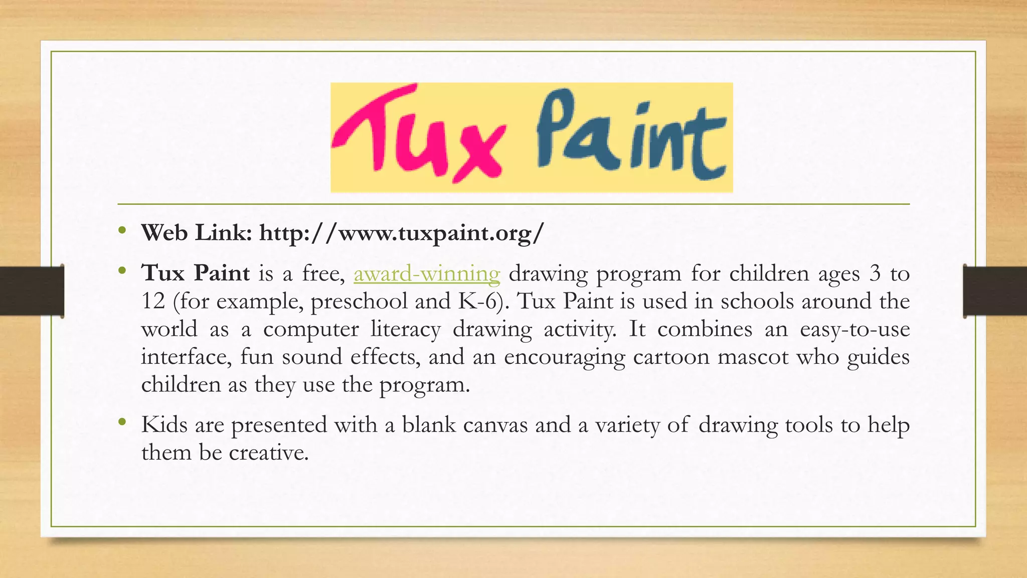 • Web Link: http://www.tuxpaint.org/
• Tux Paint is a free, award-winning drawing program for children ages 3 to
12 (for example, preschool and K-6). Tux Paint is used in schools around the
world as a computer literacy drawing activity. It combines an easy-to-use
interface, fun sound effects, and an encouraging cartoon mascot who guides
children as they use the program.
• Kids are presented with a blank canvas and a variety of drawing tools to help
them be creative.
 