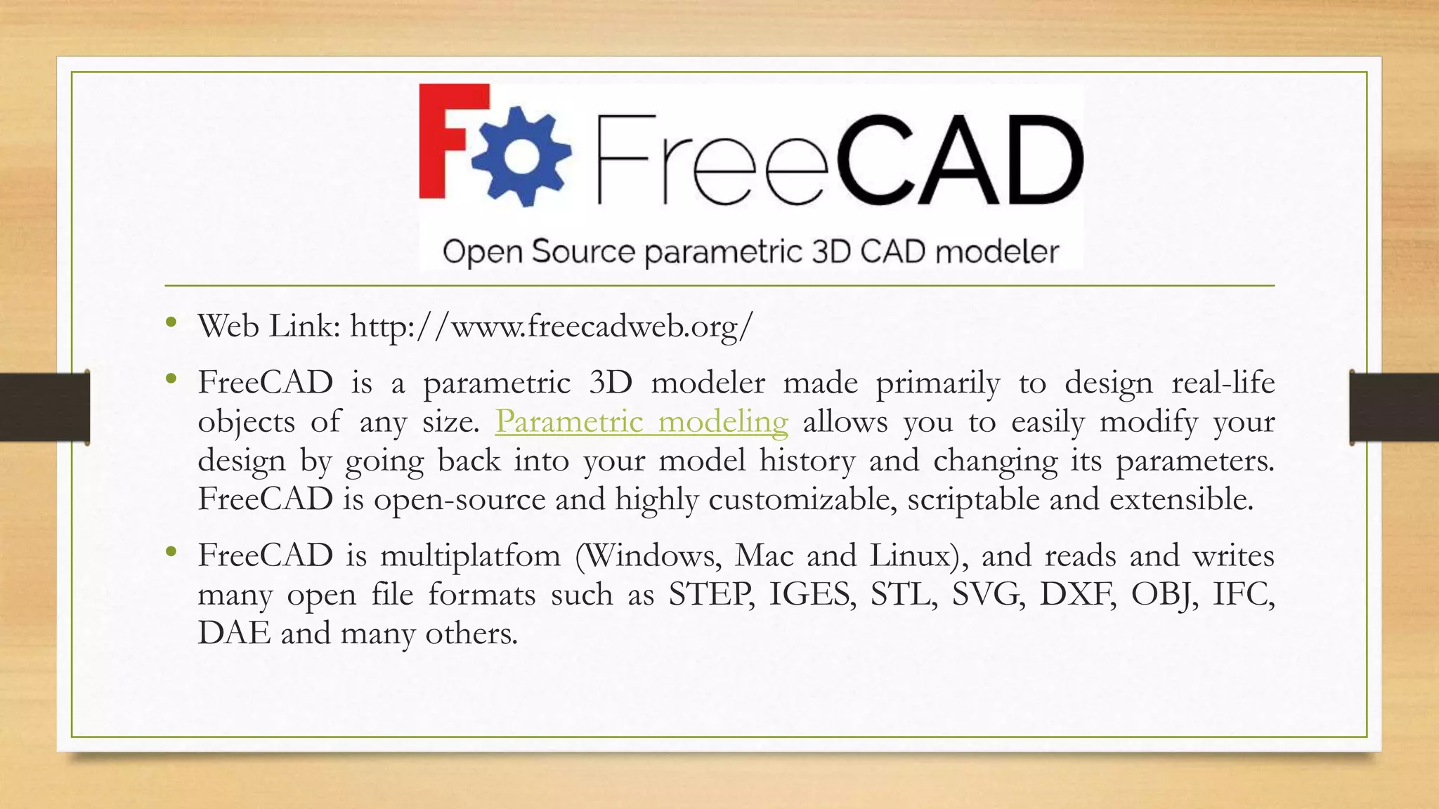 • Web Link: http://www.freecadweb.org/
• FreeCAD is a parametric 3D modeler made primarily to design real-life
objects of any size. Parametric modeling allows you to easily modify your
design by going back into your model history and changing its parameters.
FreeCAD is open-source and highly customizable, scriptable and extensible.
• FreeCAD is multiplatfom (Windows, Mac and Linux), and reads and writes
many open file formats such as STEP, IGES, STL, SVG, DXF, OBJ, IFC,
DAE and many others.
 