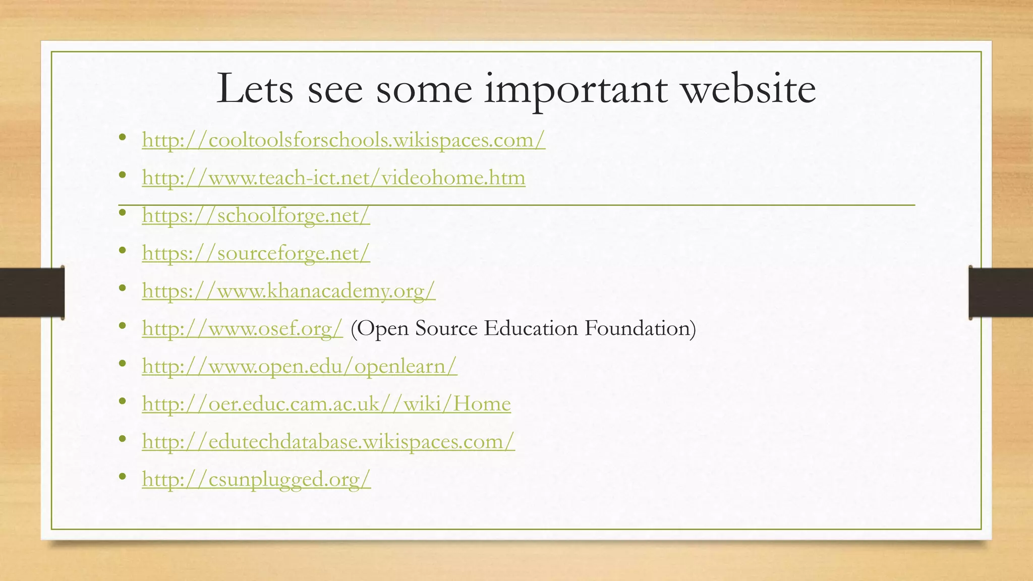 Lets see some important website
• http://cooltoolsforschools.wikispaces.com/
• http://www.teach-ict.net/videohome.htm
• https://schoolforge.net/
• https://sourceforge.net/
• https://www.khanacademy.org/
• http://www.osef.org/ (Open Source Education Foundation)
• http://www.open.edu/openlearn/
• http://oer.educ.cam.ac.uk//wiki/Home
• http://edutechdatabase.wikispaces.com/
• http://csunplugged.org/
 