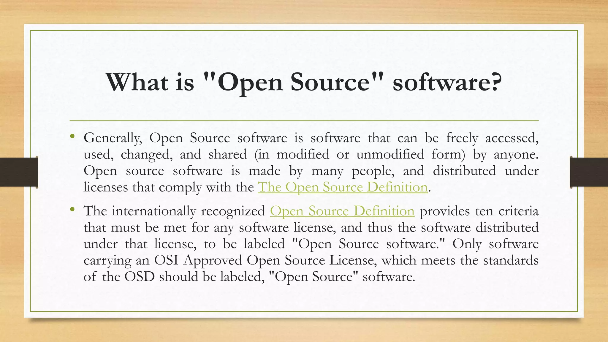 What is "Open Source" software?
• Generally, Open Source software is software that can be freely accessed,
used, changed, and shared (in modified or unmodified form) by anyone.
Open source software is made by many people, and distributed under
licenses that comply with the The Open Source Definition.
• The internationally recognized Open Source Definition provides ten criteria
that must be met for any software license, and thus the software distributed
under that license, to be labeled "Open Source software." Only software
carrying an OSI Approved Open Source License, which meets the standards
of the OSD should be labeled, "Open Source" software.
 