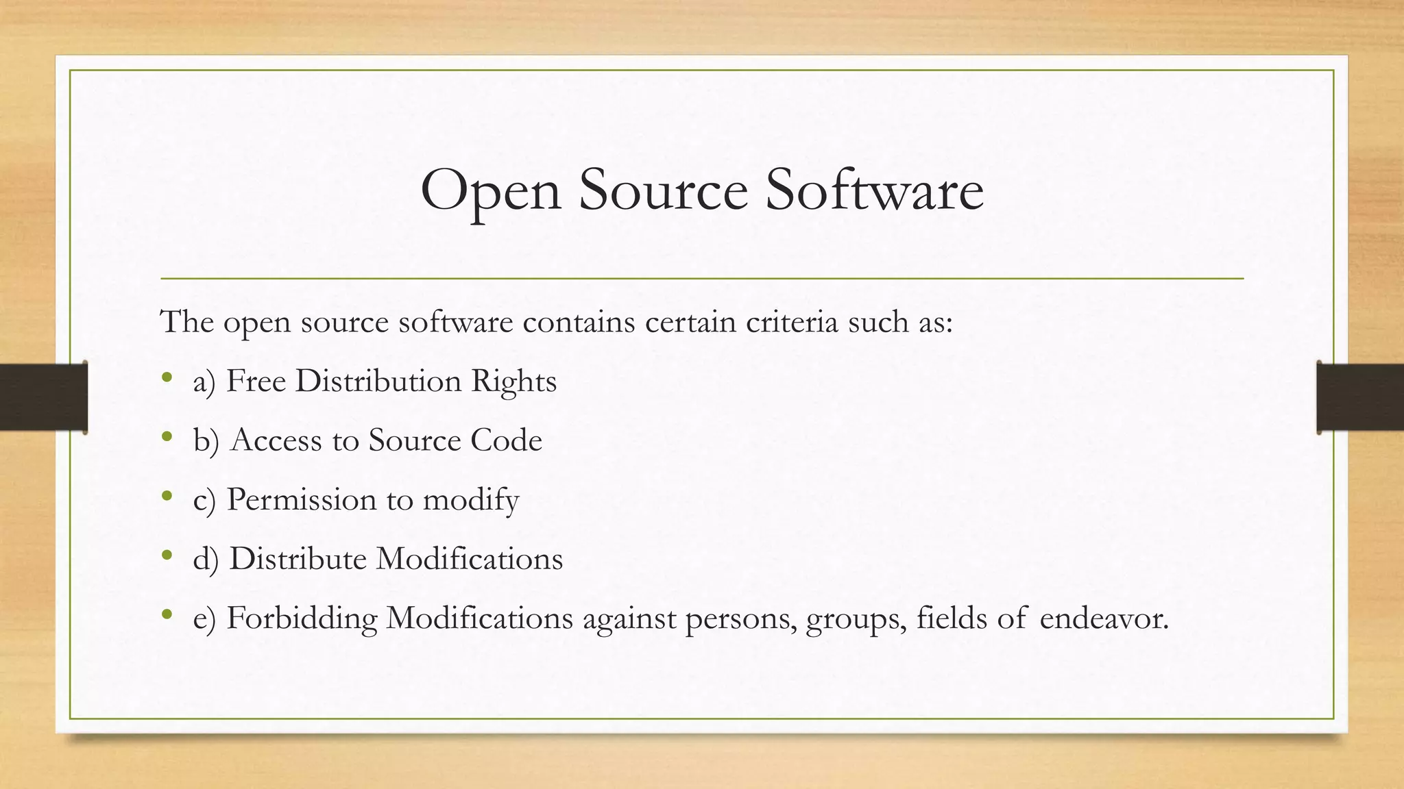 Open Source Software
The open source software contains certain criteria such as:
• a) Free Distribution Rights
• b) Access to Source Code
• c) Permission to modify
• d) Distribute Modifications
• e) Forbidding Modifications against persons, groups, fields of endeavor.
 