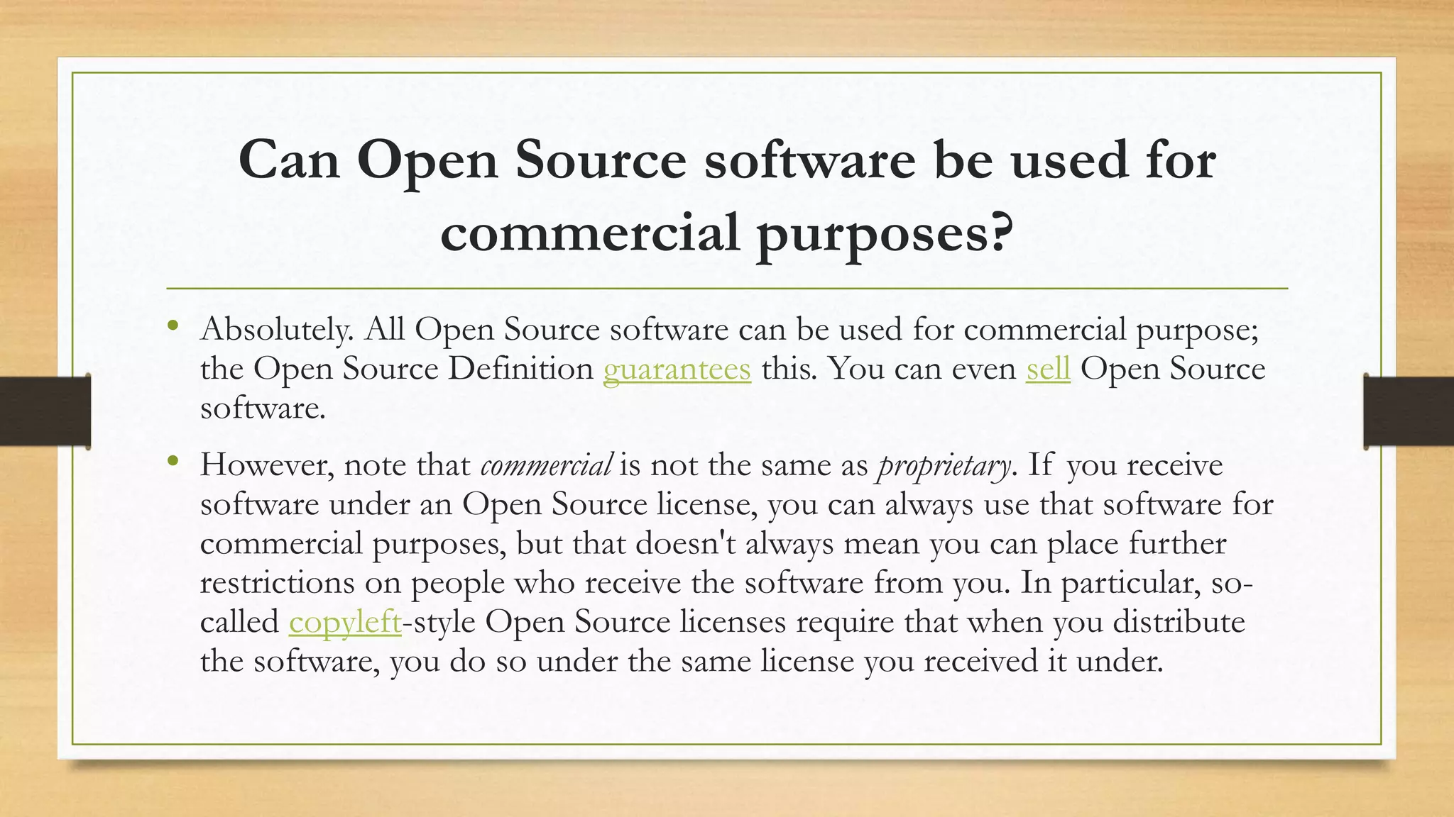 Can Open Source software be used for
commercial purposes?
• Absolutely. All Open Source software can be used for commercial purpose;
the Open Source Definition guarantees this. You can even sell Open Source
software.
• However, note that commercial is not the same as proprietary. If you receive
software under an Open Source license, you can always use that software for
commercial purposes, but that doesn't always mean you can place further
restrictions on people who receive the software from you. In particular, so-
called copyleft-style Open Source licenses require that when you distribute
the software, you do so under the same license you received it under.
 