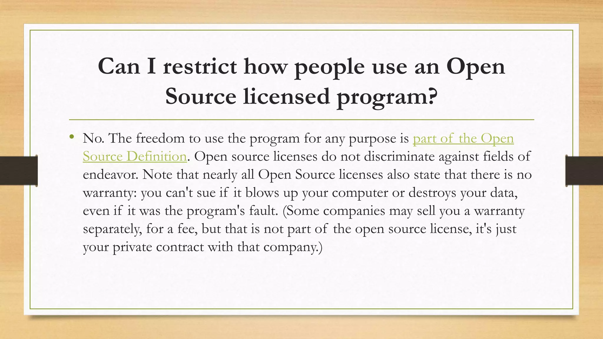Can I restrict how people use an Open
Source licensed program?
• No. The freedom to use the program for any purpose is part of the Open
Source Definition. Open source licenses do not discriminate against fields of
endeavor. Note that nearly all Open Source licenses also state that there is no
warranty: you can't sue if it blows up your computer or destroys your data,
even if it was the program's fault. (Some companies may sell you a warranty
separately, for a fee, but that is not part of the open source license, it's just
your private contract with that company.)
 