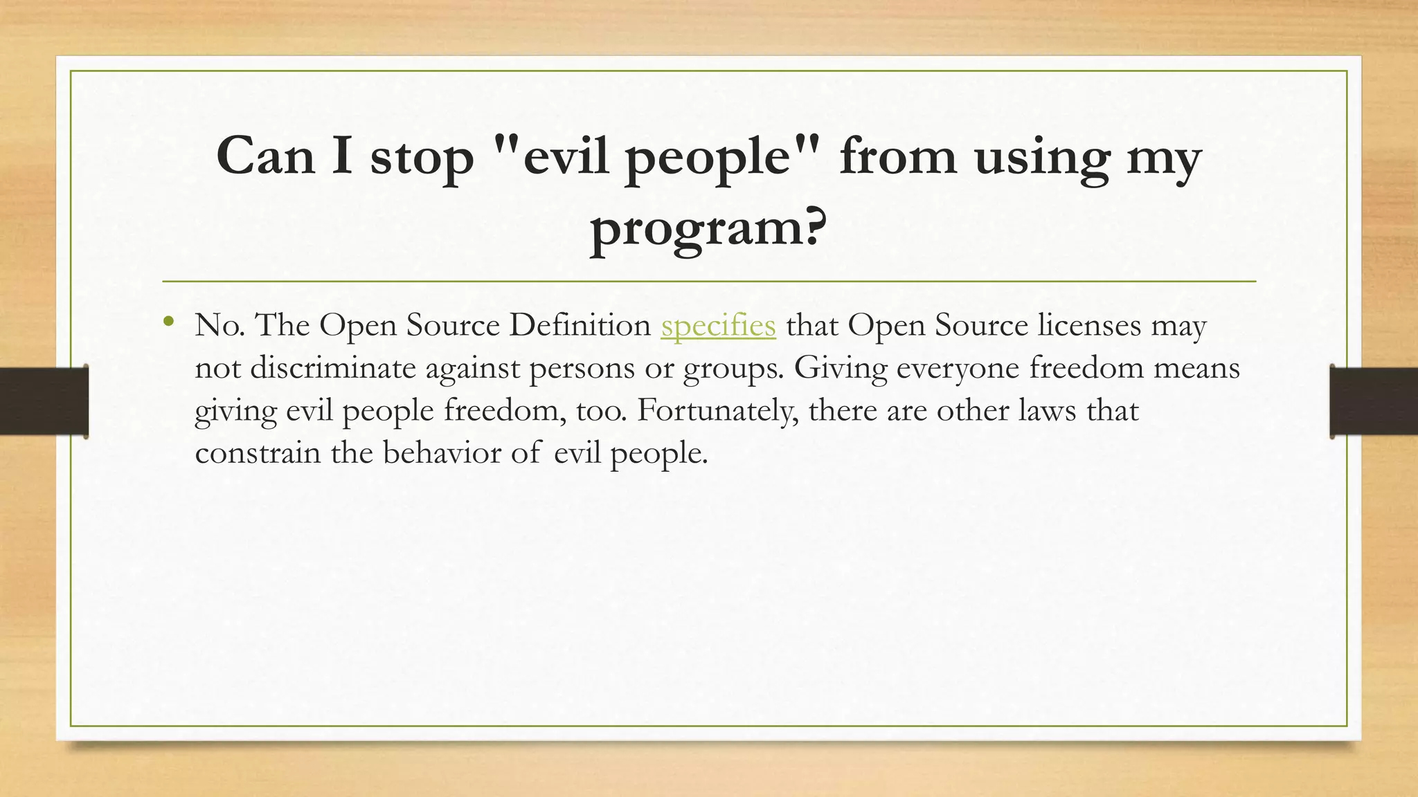 Can I stop "evil people" from using my
program?
• No. The Open Source Definition specifies that Open Source licenses may
not discriminate against persons or groups. Giving everyone freedom means
giving evil people freedom, too. Fortunately, there are other laws that
constrain the behavior of evil people.
 