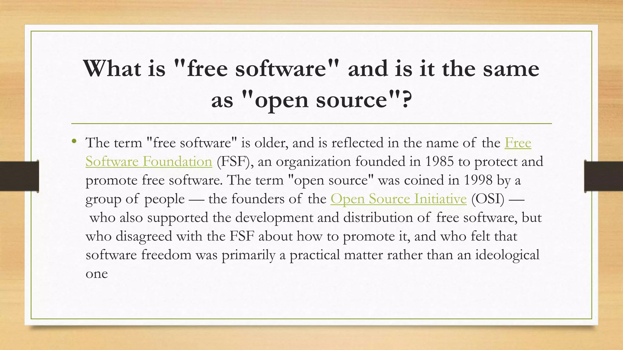 What is "free software" and is it the same
as "open source"?
• The term "free software" is older, and is reflected in the name of the Free
Software Foundation (FSF), an organization founded in 1985 to protect and
promote free software. The term "open source" was coined in 1998 by a
group of people — the founders of the Open Source Initiative (OSI) —
who also supported the development and distribution of free software, but
who disagreed with the FSF about how to promote it, and who felt that
software freedom was primarily a practical matter rather than an ideological
one
 