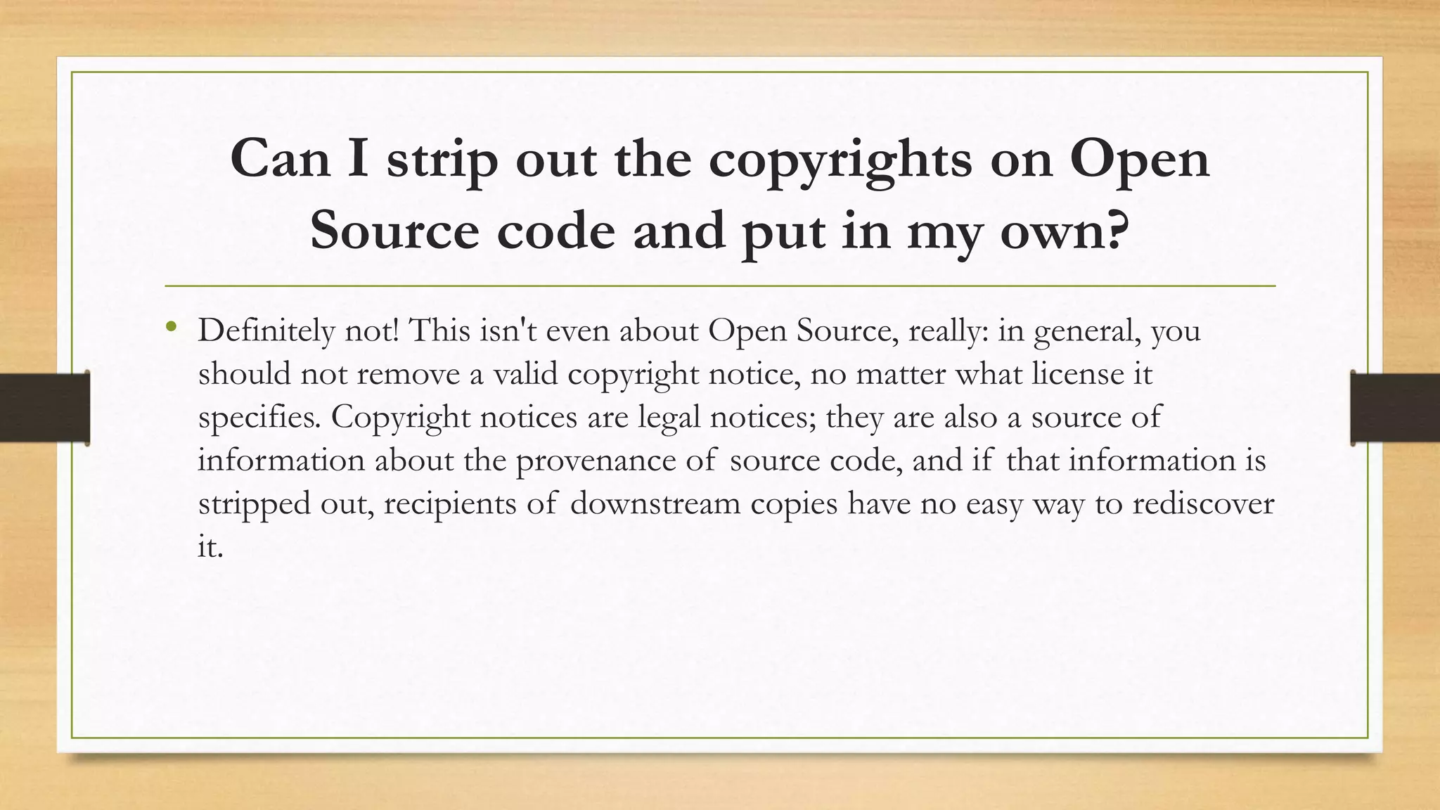 Can I strip out the copyrights on Open
Source code and put in my own?
• Definitely not! This isn't even about Open Source, really: in general, you
should not remove a valid copyright notice, no matter what license it
specifies. Copyright notices are legal notices; they are also a source of
information about the provenance of source code, and if that information is
stripped out, recipients of downstream copies have no easy way to rediscover
it.
 