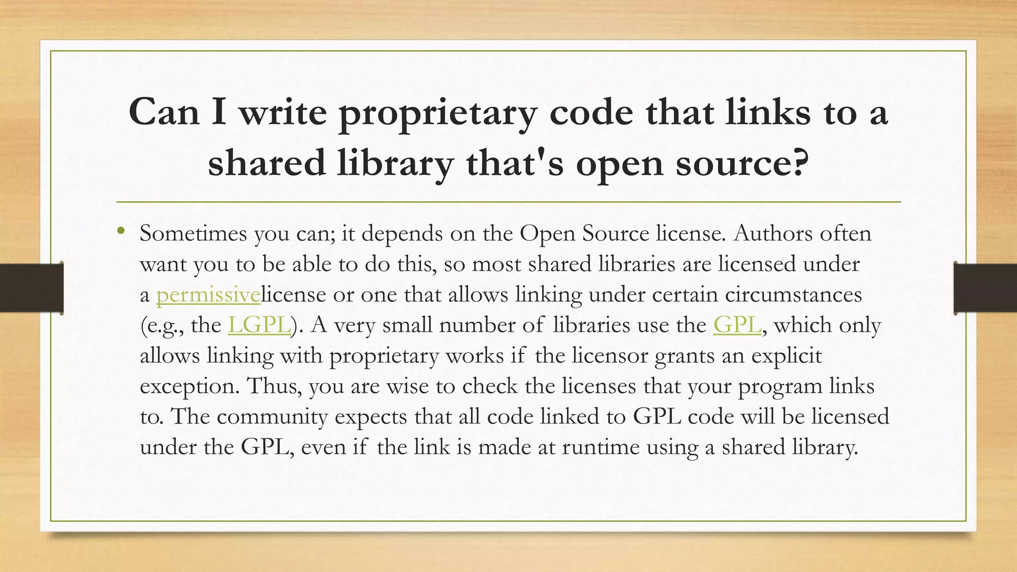 Can I write proprietary code that links to a
shared library that's open source?
• Sometimes you can; it depends on the Open Source license. Authors often
want you to be able to do this, so most shared libraries are licensed under
a permissivelicense or one that allows linking under certain circumstances
(e.g., the LGPL). A very small number of libraries use the GPL, which only
allows linking with proprietary works if the licensor grants an explicit
exception. Thus, you are wise to check the licenses that your program links
to. The community expects that all code linked to GPL code will be licensed
under the GPL, even if the link is made at runtime using a shared library.
 