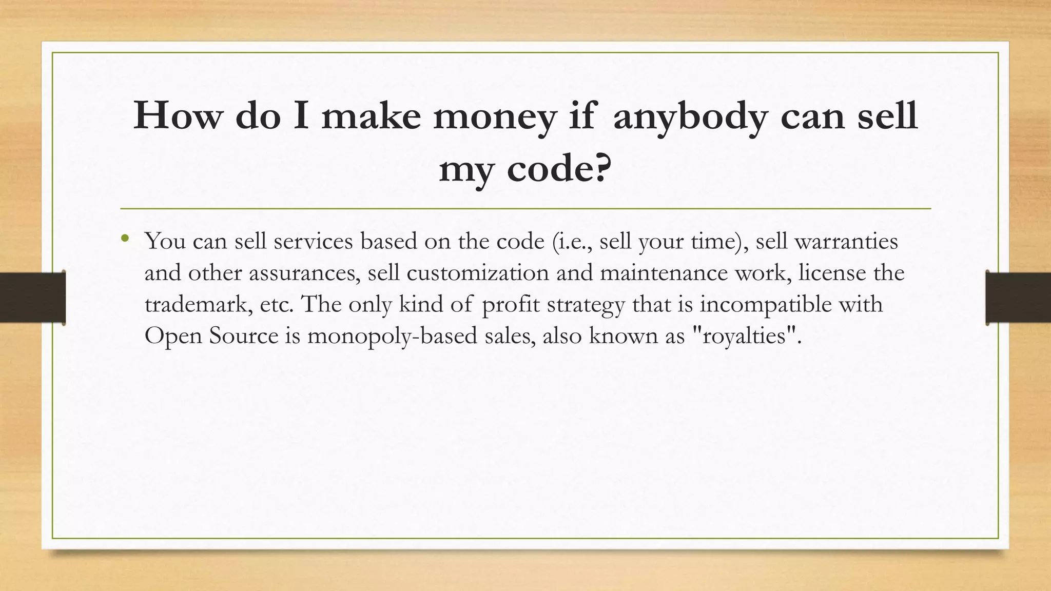How do I make money if anybody can sell
my code?
• You can sell services based on the code (i.e., sell your time), sell warranties
and other assurances, sell customization and maintenance work, license the
trademark, etc. The only kind of profit strategy that is incompatible with
Open Source is monopoly-based sales, also known as "royalties".
 