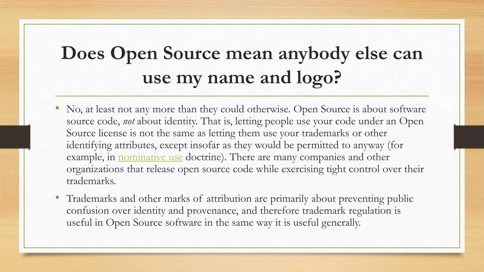Does Open Source mean anybody else can
use my name and logo?
• No, at least not any more than they could otherwise. Open Source is about software
source code, not about identity. That is, letting people use your code under an Open
Source license is not the same as letting them use your trademarks or other
identifying attributes, except insofar as they would be permitted to anyway (for
example, in nominative use doctrine). There are many companies and other
organizations that release open source code while exercising tight control over their
trademarks.
• Trademarks and other marks of attribution are primarily about preventing public
confusion over identity and provenance, and therefore trademark regulation is
useful in Open Source software in the same way it is useful generally.
 
