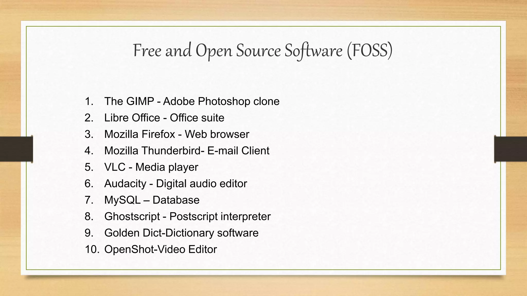 Free and Open Source Software (FOSS)
1. The GIMP - Adobe Photoshop clone
2. Libre Office - Office suite
3. Mozilla Firefox - Web browser
4. Mozilla Thunderbird- E-mail Client
5. VLC - Media player
6. Audacity - Digital audio editor
7. MySQL – Database
8. Ghostscript - Postscript interpreter
9. Golden Dict-Dictionary software
10. OpenShot-Video Editor
 
