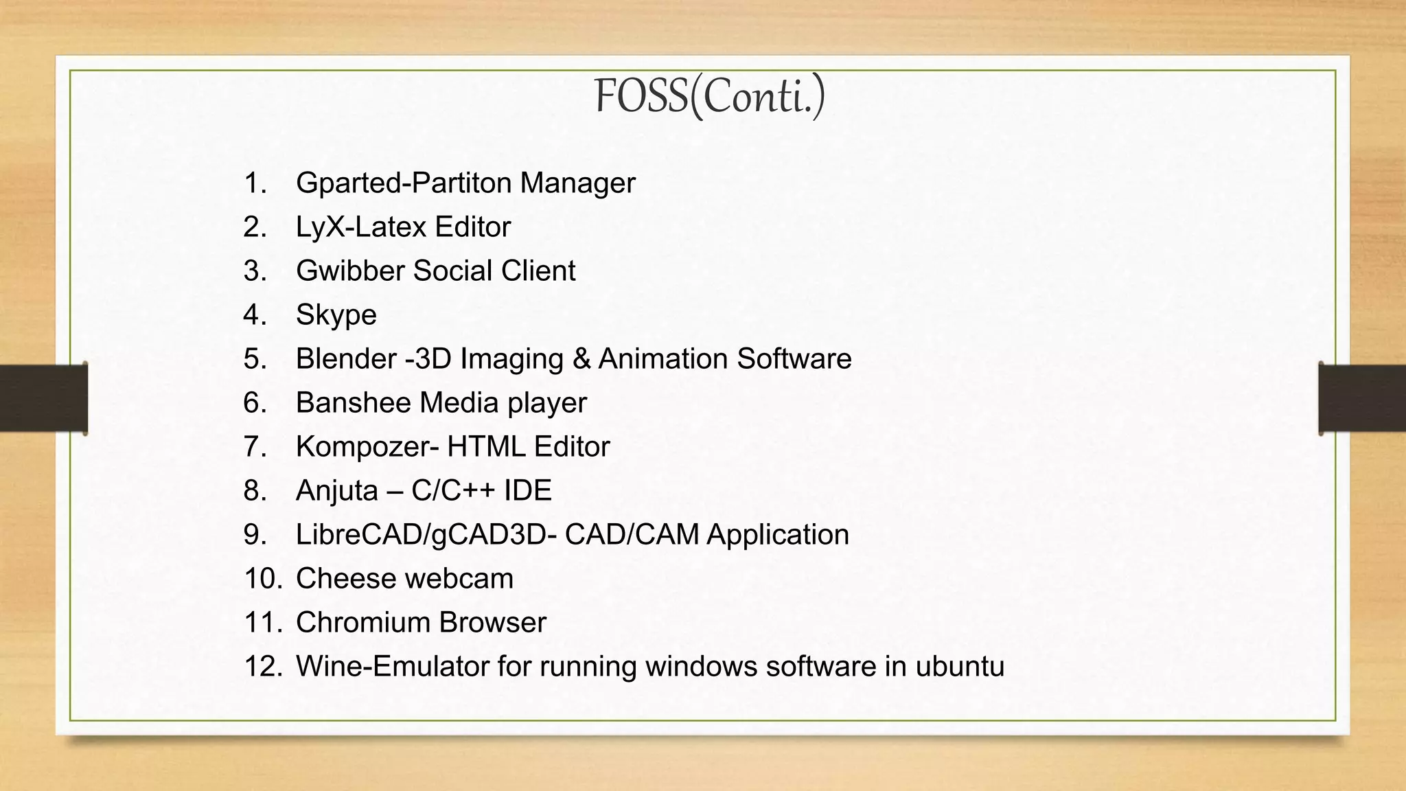 FOSS(Conti.)
1. Gparted-Partiton Manager
2. LyX-Latex Editor
3. Gwibber Social Client
4. Skype
5. Blender -3D Imaging & Animation Software
6. Banshee Media player
7. Kompozer- HTML Editor
8. Anjuta – C/C++ IDE
9. LibreCAD/gCAD3D- CAD/CAM Application
10. Cheese webcam
11. Chromium Browser
12. Wine-Emulator for running windows software in ubuntu
 