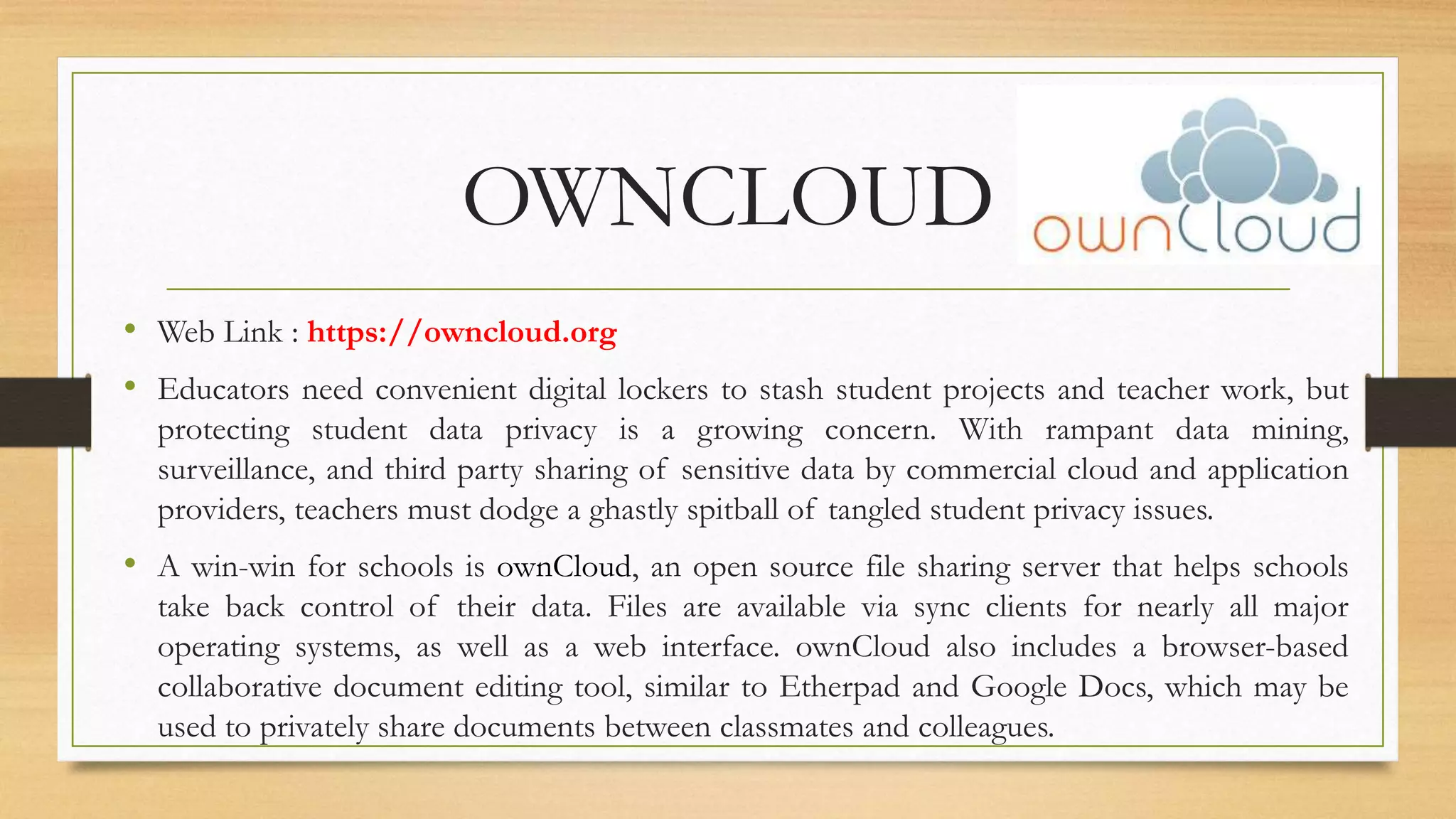 OWNCLOUD
• Web Link : https://owncloud.org
• Educators need convenient digital lockers to stash student projects and teacher work, but
protecting student data privacy is a growing concern. With rampant data mining,
surveillance, and third party sharing of sensitive data by commercial cloud and application
providers, teachers must dodge a ghastly spitball of tangled student privacy issues.
• A win-win for schools is ownCloud, an open source file sharing server that helps schools
take back control of their data. Files are available via sync clients for nearly all major
operating systems, as well as a web interface. ownCloud also includes a browser-based
collaborative document editing tool, similar to Etherpad and Google Docs, which may be
used to privately share documents between classmates and colleagues.
 