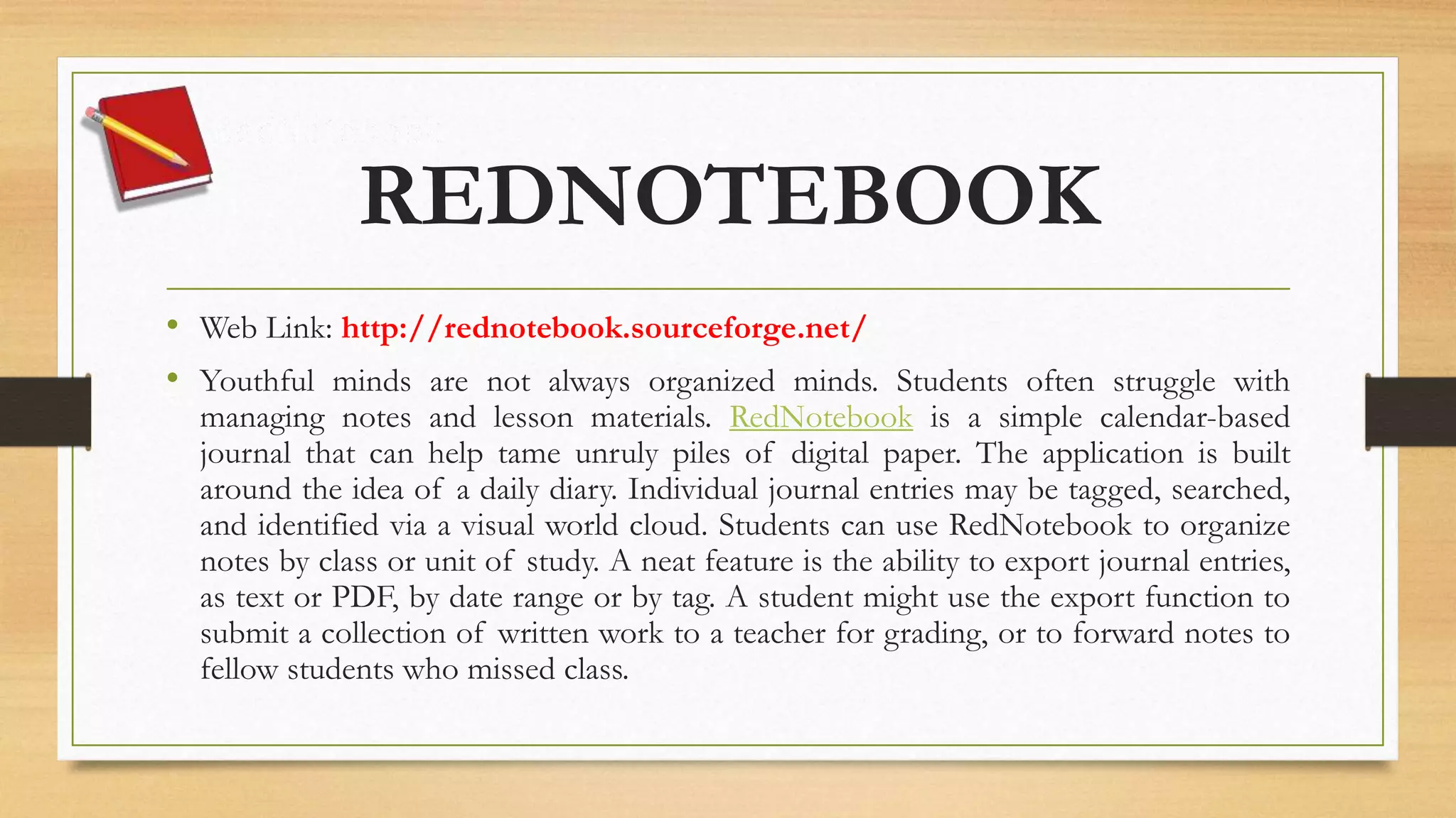 REDNOTEBOOK
• Web Link: http://rednotebook.sourceforge.net/
• Youthful minds are not always organized minds. Students often struggle with
managing notes and lesson materials. RedNotebook is a simple calendar-based
journal that can help tame unruly piles of digital paper. The application is built
around the idea of a daily diary. Individual journal entries may be tagged, searched,
and identified via a visual world cloud. Students can use RedNotebook to organize
notes by class or unit of study. A neat feature is the ability to export journal entries,
as text or PDF, by date range or by tag. A student might use the export function to
submit a collection of written work to a teacher for grading, or to forward notes to
fellow students who missed class.
 