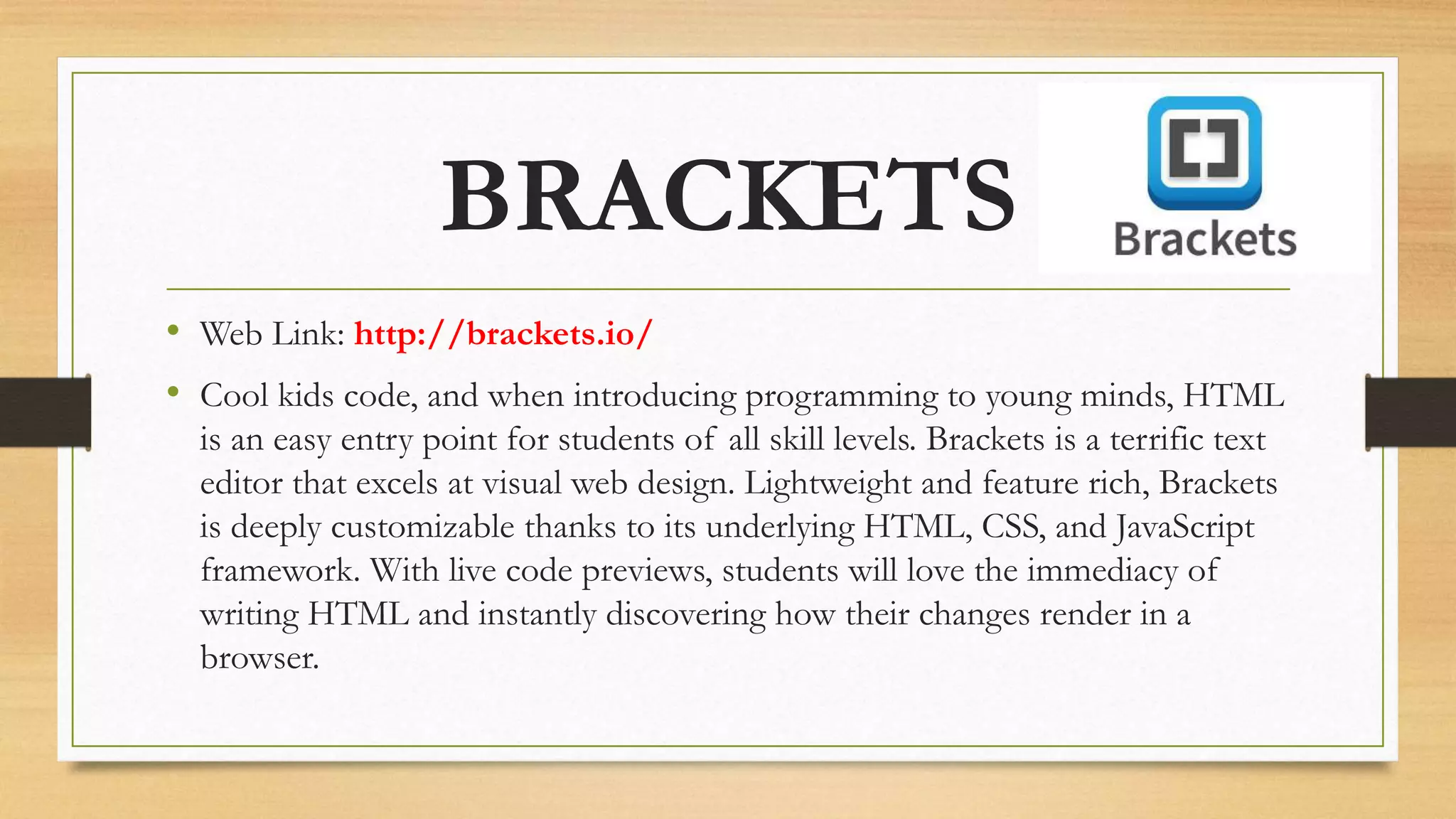 BRACKETS
• Web Link: http://brackets.io/
• Cool kids code, and when introducing programming to young minds, HTML
is an easy entry point for students of all skill levels. Brackets is a terrific text
editor that excels at visual web design. Lightweight and feature rich, Brackets
is deeply customizable thanks to its underlying HTML, CSS, and JavaScript
framework. With live code previews, students will love the immediacy of
writing HTML and instantly discovering how their changes render in a
browser.
 
