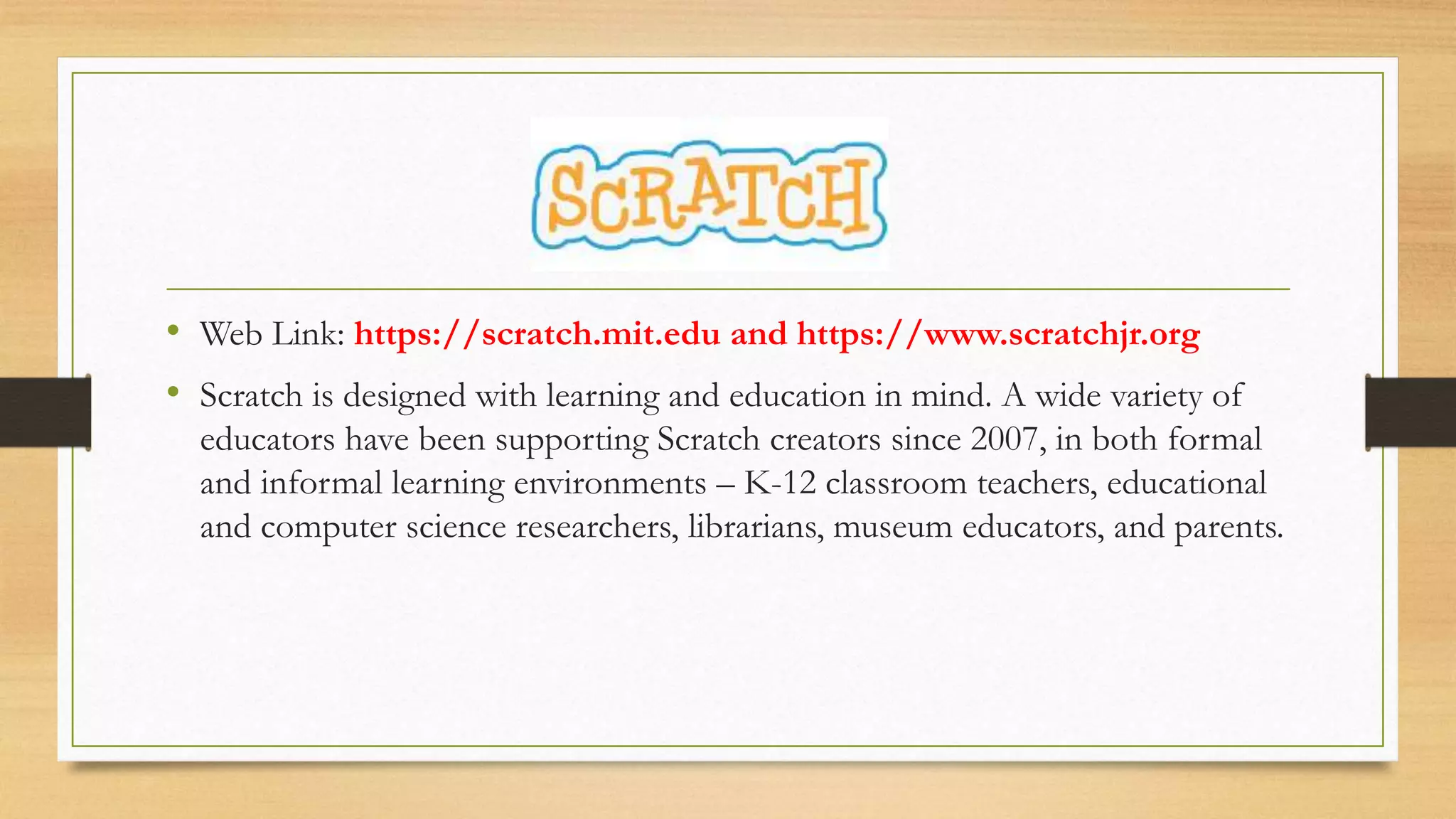 • Web Link: https://scratch.mit.edu and https://www.scratchjr.org
• Scratch is designed with learning and education in mind. A wide variety of
educators have been supporting Scratch creators since 2007, in both formal
and informal learning environments – K-12 classroom teachers, educational
and computer science researchers, librarians, museum educators, and parents.
 