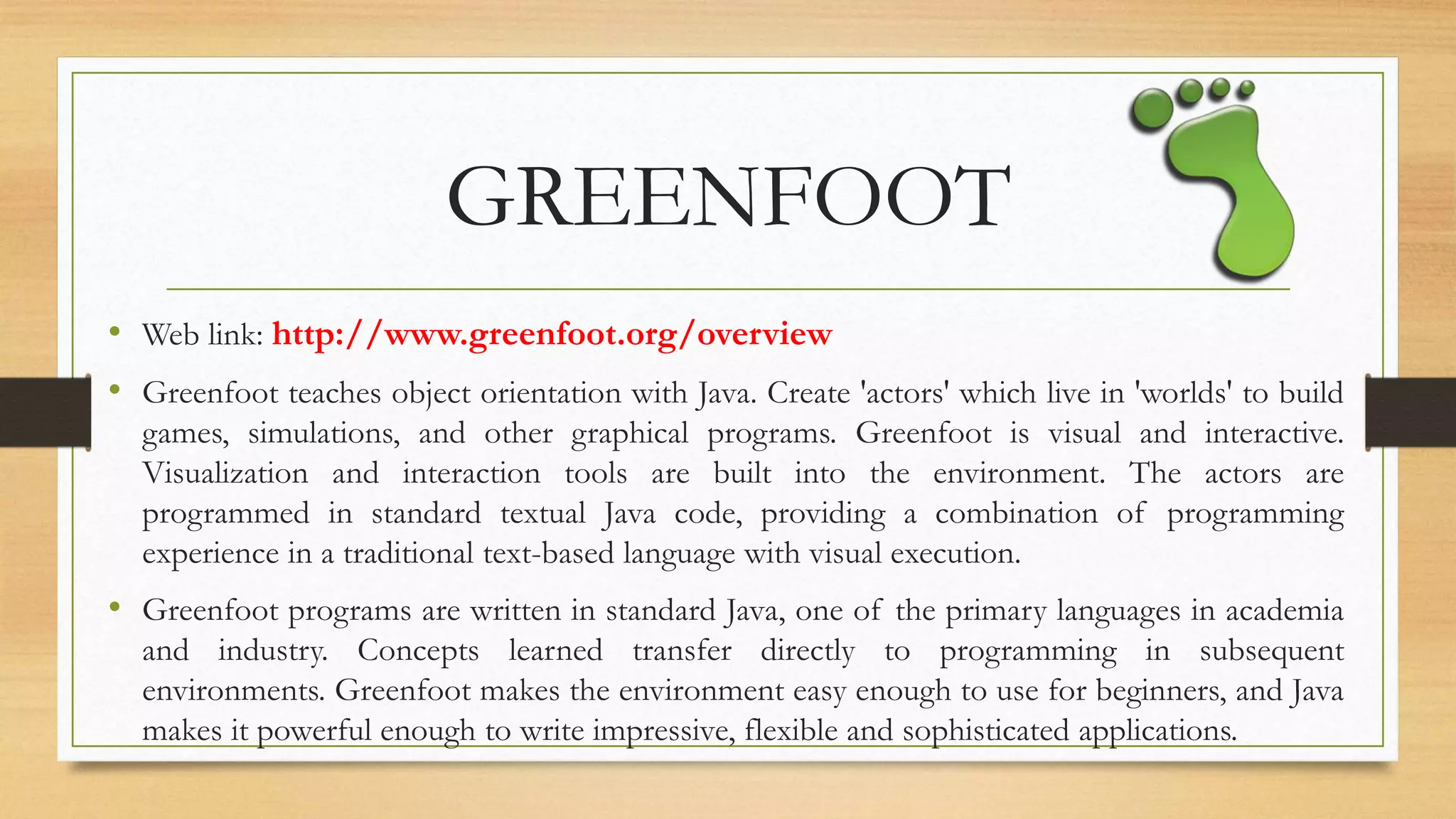 GREENFOOT
• Web link: http://www.greenfoot.org/overview
• Greenfoot teaches object orientation with Java. Create 'actors' which live in 'worlds' to build
games, simulations, and other graphical programs. Greenfoot is visual and interactive.
Visualization and interaction tools are built into the environment. The actors are
programmed in standard textual Java code, providing a combination of programming
experience in a traditional text-based language with visual execution.
• Greenfoot programs are written in standard Java, one of the primary languages in academia
and industry. Concepts learned transfer directly to programming in subsequent
environments. Greenfoot makes the environment easy enough to use for beginners, and Java
makes it powerful enough to write impressive, flexible and sophisticated applications.
 