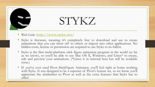STYKZ
• Web Link: http://www.stykz.net/
• Stykz is freeware, meaning it's completely free to download and use to create
animations that you can show off to others or import into other applications. No
hidden costs, license or permission are required to use Stykz to its fullest.
• Stykz is the first multi-platform stick figure animation program in the world (as far
as we know), so you'll be able to use Mac OS X, Windows, and Linux* to create,
edit and preview your animations. (*Linux is in internal beta but will be available
soon.)
• If you've ever used Pivot StickFigure Animator, you'll feel right at home working
with Stykz. It was designed to be a superset of Pivot's feature set, so we know you'll
appreciate the similarities to Pivot as well as the extra features that Stykz has to
offer!
 