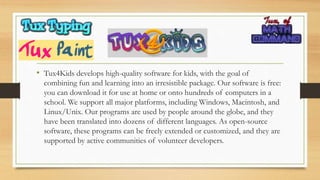 • Tux4Kids develops high-quality software for kids, with the goal of
combining fun and learning into an irresistible package. Our software is free:
you can download it for use at home or onto hundreds of computers in a
school. We support all major platforms, including Windows, Macintosh, and
Linux/Unix. Our programs are used by people around the globe, and they
have been translated into dozens of different languages. As open-source
software, these programs can be freely extended or customized, and they are
supported by active communities of volunteer developers.
 