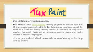 • Web Link: http://www.tuxpaint.org/
• Tux Paint is a free, award-winning drawing program for children ages 3 to
12 (for example, preschool and K-6). Tux Paint is used in schools around the
world as a computer literacy drawing activity. It combines an easy-to-use
interface, fun sound effects, and an encouraging cartoon mascot who guides
children as they use the program.
• Kids are presented with a blank canvas and a variety of drawing tools to help
them be creative.
 