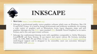 INKSCAPE
• Web Link: https://www.inkscape.org/
• Inkscape is professional quality vector graphics software which runs on Windows, Mac OS
X and GNU/Linux. It is used by design professionals and hobbyists worldwide, for creating
a wide variety of graphics such as illustrations, icons, logos, diagrams, maps and web
graphics. Inkscape uses the W3C open standard SVG (Scalable Vector Graphics) as its native
format, and is free and open-source software.
• Inkscape has sophisticated drawing tools with capabilities comparable to Adobe Illustrator,
CorelDRAW and Xara Xtreme. It can import and export various file formats, including
SVG, AI, EPS, PDF, PS and PNG. It has a comprehensive feature set, a simple interface,
multi-lingual support and is designed to be extensible; users can customize Inkscape's
functionality with add-ons.
 