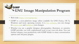 GNU Image Manipulation Program
• Web Link: https://www.gimp.org/
• GIMP is a cross-platform image editor available for GNU/Linux, OS X,
Windows and more operating systems. It is free software, you can change
its source code and distribute your changes.
• Whether you are a graphic designer, photographer, illustrator, or scientist,
GIMP provides you with sophisticated tools to get your job done. You can
further enhance your productivity with GIMP thanks to many customization
options and 3rd party plugins.
 