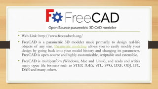 • Web Link: http://www.freecadweb.org/
• FreeCAD is a parametric 3D modeler made primarily to design real-life
objects of any size. Parametric modeling allows you to easily modify your
design by going back into your model history and changing its parameters.
FreeCAD is open-source and highly customizable, scriptable and extensible.
• FreeCAD is multiplatfom (Windows, Mac and Linux), and reads and writes
many open file formats such as STEP, IGES, STL, SVG, DXF, OBJ, IFC,
DAE and many others.
 