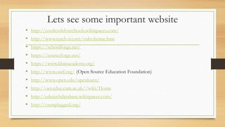 Lets see some important website
• http://cooltoolsforschools.wikispaces.com/
• http://www.teach-ict.net/videohome.htm
• https://schoolforge.net/
• https://sourceforge.net/
• https://www.khanacademy.org/
• http://www.osef.org/ (Open Source Education Foundation)
• http://www.open.edu/openlearn/
• http://oer.educ.cam.ac.uk//wiki/Home
• http://edutechdatabase.wikispaces.com/
• http://csunplugged.org/
 