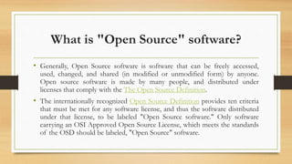 What is "Open Source" software?
• Generally, Open Source software is software that can be freely accessed,
used, changed, and shared (in modified or unmodified form) by anyone.
Open source software is made by many people, and distributed under
licenses that comply with the The Open Source Definition.
• The internationally recognized Open Source Definition provides ten criteria
that must be met for any software license, and thus the software distributed
under that license, to be labeled "Open Source software." Only software
carrying an OSI Approved Open Source License, which meets the standards
of the OSD should be labeled, "Open Source" software.
 