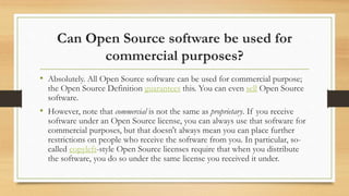 Can Open Source software be used for
commercial purposes?
• Absolutely. All Open Source software can be used for commercial purpose;
the Open Source Definition guarantees this. You can even sell Open Source
software.
• However, note that commercial is not the same as proprietary. If you receive
software under an Open Source license, you can always use that software for
commercial purposes, but that doesn't always mean you can place further
restrictions on people who receive the software from you. In particular, so-
called copyleft-style Open Source licenses require that when you distribute
the software, you do so under the same license you received it under.
 