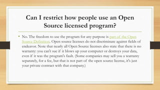 Can I restrict how people use an Open
Source licensed program?
• No. The freedom to use the program for any purpose is part of the Open
Source Definition. Open source licenses do not discriminate against fields of
endeavor. Note that nearly all Open Source licenses also state that there is no
warranty: you can't sue if it blows up your computer or destroys your data,
even if it was the program's fault. (Some companies may sell you a warranty
separately, for a fee, but that is not part of the open source license, it's just
your private contract with that company.)
 
