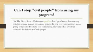 Can I stop "evil people" from using my
program?
• No. The Open Source Definition specifies that Open Source licenses may
not discriminate against persons or groups. Giving everyone freedom means
giving evil people freedom, too. Fortunately, there are other laws that
constrain the behavior of evil people.
 