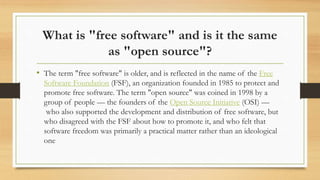 What is "free software" and is it the same
as "open source"?
• The term "free software" is older, and is reflected in the name of the Free
Software Foundation (FSF), an organization founded in 1985 to protect and
promote free software. The term "open source" was coined in 1998 by a
group of people — the founders of the Open Source Initiative (OSI) —
who also supported the development and distribution of free software, but
who disagreed with the FSF about how to promote it, and who felt that
software freedom was primarily a practical matter rather than an ideological
one
 