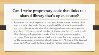 Can I write proprietary code that links to a
shared library that's open source?
• Sometimes you can; it depends on the Open Source license. Authors often
want you to be able to do this, so most shared libraries are licensed under
a permissivelicense or one that allows linking under certain circumstances
(e.g., the LGPL). A very small number of libraries use the GPL, which only
allows linking with proprietary works if the licensor grants an explicit
exception. Thus, you are wise to check the licenses that your program links
to. The community expects that all code linked to GPL code will be licensed
under the GPL, even if the link is made at runtime using a shared library.
 