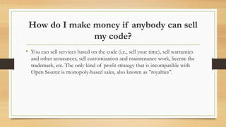 How do I make money if anybody can sell
my code?
• You can sell services based on the code (i.e., sell your time), sell warranties
and other assurances, sell customization and maintenance work, license the
trademark, etc. The only kind of profit strategy that is incompatible with
Open Source is monopoly-based sales, also known as "royalties".
 