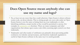 Does Open Source mean anybody else can
use my name and logo?
• No, at least not any more than they could otherwise. Open Source is about software
source code, not about identity. That is, letting people use your code under an Open
Source license is not the same as letting them use your trademarks or other
identifying attributes, except insofar as they would be permitted to anyway (for
example, in nominative use doctrine). There are many companies and other
organizations that release open source code while exercising tight control over their
trademarks.
• Trademarks and other marks of attribution are primarily about preventing public
confusion over identity and provenance, and therefore trademark regulation is
useful in Open Source software in the same way it is useful generally.
 