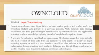 OWNCLOUD
• Web Link : https://owncloud.org
• Educators need convenient digital lockers to stash student projects and teacher work, but
protecting student data privacy is a growing concern. With rampant data mining,
surveillance, and third party sharing of sensitive data by commercial cloud and application
providers, teachers must dodge a ghastly spitball of tangled student privacy issues.
• A win-win for schools is ownCloud, an open source file sharing server that helps schools
take back control of their data. Files are available via sync clients for nearly all major
operating systems, as well as a web interface. ownCloud also includes a browser-based
collaborative document editing tool, similar to Etherpad and Google Docs, which may be
used to privately share documents between classmates and colleagues.
 