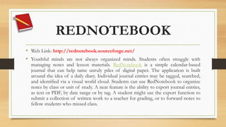 REDNOTEBOOK
• Web Link: http://rednotebook.sourceforge.net/
• Youthful minds are not always organized minds. Students often struggle with
managing notes and lesson materials. RedNotebook is a simple calendar-based
journal that can help tame unruly piles of digital paper. The application is built
around the idea of a daily diary. Individual journal entries may be tagged, searched,
and identified via a visual world cloud. Students can use RedNotebook to organize
notes by class or unit of study. A neat feature is the ability to export journal entries,
as text or PDF, by date range or by tag. A student might use the export function to
submit a collection of written work to a teacher for grading, or to forward notes to
fellow students who missed class.
 