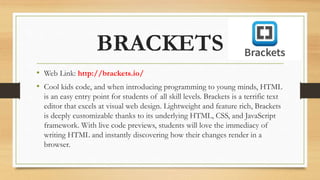 BRACKETS
• Web Link: http://brackets.io/
• Cool kids code, and when introducing programming to young minds, HTML
is an easy entry point for students of all skill levels. Brackets is a terrific text
editor that excels at visual web design. Lightweight and feature rich, Brackets
is deeply customizable thanks to its underlying HTML, CSS, and JavaScript
framework. With live code previews, students will love the immediacy of
writing HTML and instantly discovering how their changes render in a
browser.
 