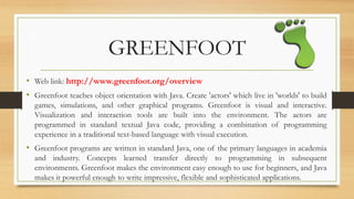 GREENFOOT
• Web link: http://www.greenfoot.org/overview
• Greenfoot teaches object orientation with Java. Create 'actors' which live in 'worlds' to build
games, simulations, and other graphical programs. Greenfoot is visual and interactive.
Visualization and interaction tools are built into the environment. The actors are
programmed in standard textual Java code, providing a combination of programming
experience in a traditional text-based language with visual execution.
• Greenfoot programs are written in standard Java, one of the primary languages in academia
and industry. Concepts learned transfer directly to programming in subsequent
environments. Greenfoot makes the environment easy enough to use for beginners, and Java
makes it powerful enough to write impressive, flexible and sophisticated applications.
 